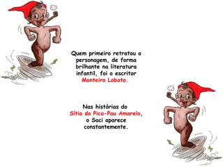 Quem primeiro retratou o
personagem, de forma
brilhante na literatura
infantil, foi o escritor
Monteiro Lobato.
Nas histórias do
Sítio do Pica-Pau Amarelo,
o Saci aparece
constantemente.
 