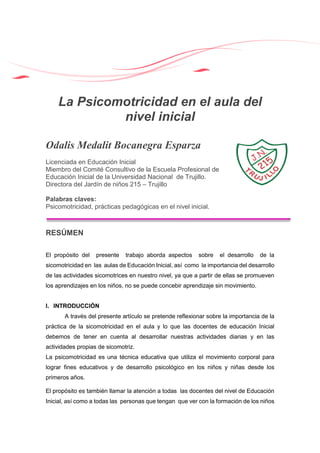 La Psicomotricidad en el aula del
nivel inicial
Odalis Medalit Bocanegra Esparza
Licenciada en Educación Inicial
Miembro del Comité Consultivo de la Escuela Profesional de
Educación Inicial de la Universidad Nacional de Trujillo.
Directora del Jardín de niños 215 – Trujillo
Palabras claves:
Psicomotricidad, prácticas pedagógicas en el nivel inicial.
RESÚMEN
El propósito del presente trabajo aborda aspectos sobre el desarrollo de la
sicomotricidad en las aulas de Educación Inicial, así como la importancia del desarrollo
de las actividades sicomotrices en nuestro nivel, ya que a partir de ellas se promueven
los aprendizajes en los niños, no se puede concebir aprendizaje sin movimiento.
I. INTRODUCCIÓN
A través del presente artículo se pretende reflexionar sobre la importancia de la
práctica de la sicomotricidad en el aula y lo que las docentes de educación Inicial
debemos de tener en cuenta al desarrollar nuestras actividades diarias y en las
actividades propias de sicomotriz.
La psicomotricidad es una técnica educativa que utiliza el movimiento corporal para
lograr fines educativos y de desarrollo psicológico en los niños y niñas desde los
primeros años.
El propósito es también llamar la atención a todas las docentes del nivel de Educación
Inicial, así como a todas las personas que tengan que ver con la formación de los niños
 