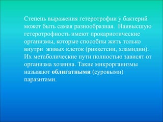 Степень выражения гетеротрофии у бактерий
может быть самая разнообразная. Наивысшую
гетеротрофность имеют прокариотические
организмы, которые способны жить только
внутри живых клеток (риккетсии, хламидии).
Их метаболические пути полностью зависят от
организма хозяина. Такие микрорганизмы
называют облигатными (суровыми)
паразитами.
 