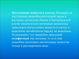 Поступление веществ в клетку. Невзирая на
достижение микробиологической науки в
изучении процессов обмена в бактериальной
клетке окончательно интимные механизмы
транспорта питательных веществ в клетку и
выведение метаболитов наружу не выяснены.
Установлено, что микробам присущий
голофитный тип питания, то есть они
способны поглощать питательные вещества
только в растворенном виде .
 