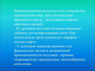 Микроорганизмы используются в виноделии,
производстве пива, при изготовлении
вершкового масла, силосовании кормов,
квашении овощей.
Из дрожжей получают белково-кормовые
добавки для выкармливания скота. Как
питательную среду использует парафин -
отходы нефти.
- С помощью микроорганизмов и их
ферментных систем в медицинской
промышленности получают гормоны
гидрокортизон, преднизолон, многообразные
алкалоиды.
 