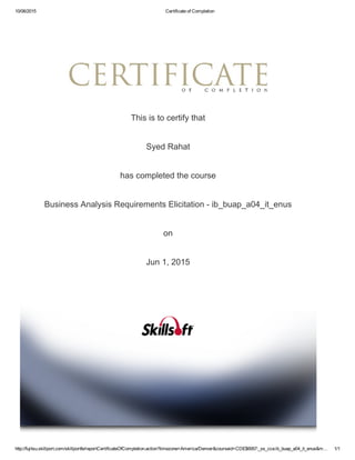 10/06/2015 Certificate of Completion
http://fujitsu.skillport.com/skillportfe/reportCertificateOfCompletion.action?timezone=America/Denver&courseid=CDE$6957:_ss_cca:ib_buap_a04_it_enus&m… 1/1
This is to certify that
Syed Rahat
has completed the course
Business Analysis Requirements Elicitation ­ ib_buap_a04_it_enus
on
Jun 1, 2015
 