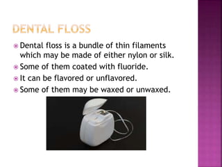  Dental floss is a bundle of thin filaments
which may be made of either nylon or silk.
 Some of them coated with fluoride.
 It can be flavored or unflavored.
 Some of them may be waxed or unwaxed.
 