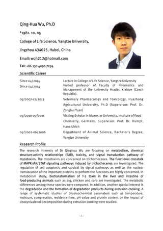 - 1 -
Qing-Hua Wu, Ph.D
*1981. 10. 05
College of Life Science, Yangtze University,
Jingzhou 434025, Hubei, China
Email: wqh212@hotmail.com
Tel: +86 130 4090 7294
Scientific Career
Since 04/2014 Lecture in College of Life Science, Yangtze University
Since 04/2014 Invited professor of Faculty of Informatics and
Management of the University Hradec Kralove (Czech
Republic).
09/2007-12/2013 Veterinary Pharmacology and Toxicology, Huazhong
Agricultural University, Ph.D (Supervisor: Prof. Dr.
Zonghui Yuan)
09/2010-09/2011 Visiting Scholar in Muenster University, Institute of Food
Chemistry, Germany. Supervisor: Prof. Dr. Humpf,
Hans-Ulrich
09/2002-06/2006 Department of Animal Science, Bachelor's Degree,
Yangtze University
Research Profile
The research interests of Dr Qinghua Wu are focusing on metabolism, chemical
structure-activity relationships (SAR), toxicity, and signal transduction pathway of
mycotoxins. The mycotoxins are concerned on trichothecenes. The functional crosstalk
of MAPK-JAK/STAT signaling pathways induced by trichothecenes are investigated. The
regulation of cell apoptosis and survival by signal pathways as well as the nuclear
translocation of the important proteins to perform the functions are highly concerned. In
metabolism study, biotransformation of T-2 toxin in the liver and intestine of
food-producing animals such as pig, chicken and carp are investigated. The metabolic
differences among these species were compared. In addition, another special interest is
the degradation and the formation of degradation products during extrusion cooking. A
range of systematic studies of physicochemical parameters such as temperature,
moisture, compression, residence time, pH value and protein content on the impact of
deoxynivalenol decomposition during extrusion cooking were studied.
 