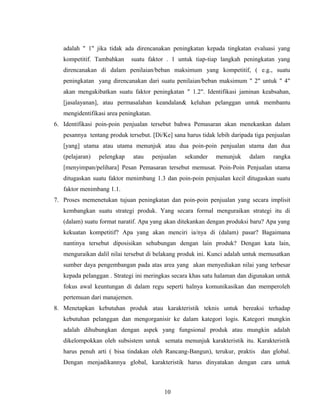 adalah " 1" jika tidak ada direncanakan peningkatan kepada tingkatan evaluasi yang
kompetitif. Tambahkan suatu faktor . 1 untuk tiap-tiap langkah peningkatan yang
direncanakan di dalam penilaian/beban maksimum yang kompetitif, ( e.g., suatu
peningkatan yang direncanakan dari suatu penilaian/beban maksimum " 2" untuk " 4"
akan mengakibatkan suatu faktor peningkatan " 1.2". Identifikasi jaminan keabsahan,
[jasalayanan], atau permasalahan keandalan& keluhan pelanggan untuk membantu
mengidentifikasi area peningkatan.
6. Identifikasi poin-poin penjualan tersebut bahwa Pemasaran akan menekankan dalam
pesannya tentang produk tersebut. [Di/Ke] sana harus tidak lebih daripada tiga penjualan
[yang] utama atau utama menunjuk atau dua poin-poin penjualan utama dan dua
(pelajaran) pelengkap atau penjualan sekunder menunjuk dalam rangka
[menyimpan/pelihara] Pesan Pemasaran tersebut memusat. Poin-Poin Penjualan utama
ditugaskan suatu faktor menimbang 1.3 dan poin-poin penjualan kecil ditugaskan suatu
faktor menimbang 1.1.
7. Proses memenetukan tujuan peningkatan dan poin-poin penjualan yang secara implisit
kembangkan suatu strategi produk. Yang secara formal menguraikan strategi itu di
(dalam) suatu format naratif. Apa yang akan ditekankan dengan produksi baru? Apa yang
kekuatan kompetitif? Apa yang akan menciri ia/nya di (dalam) pasar? Bagaimana
nantinya tersebut diposisikan sehubungan dengan lain produk? Dengan kata lain,
menguraikan dalil nilai tersebut di belakang produk ini. Kunci adalah untuk memusatkan
sumber daya pengembangan pada atas area yang akan menyediakan nilai yang terbesar
kepada pelanggan . Strategi ini meringkas secara khas satu halaman dan digunakan untuk
fokus awal keuntungan di dalam regu seperti halnya komunikasikan dan memperoleh
pertemuan dari manajemen.
8. Menetapkan kebutuhan produk atau karakteristik teknis untuk bereaksi terhadap
kebutuhan pelanggan dan mengorganisir ke dalam kategori logis. Kategori mungkin
adalah dihubungkan dengan aspek yang fungsional produk atau mungkin adalah
dikelompokkan oleh subsistem untuk semata menunjuk karakteristik itu. Karakteristik
harus penuh arti ( bisa tindakan oleh Rancang-Bangun), terukur, praktis dan global.
Dengan menjadikannya global, karakteristik harus dinyatakan dengan cara untuk
10
 