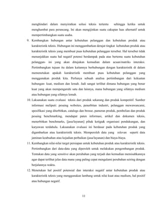 menghindari dalam menyiratkan solusi teknis tertentu sehingga ketika untuk
menghambat para perancang. Ini akan mengijinkan suatu cakupan luas alternatif untuk
mempertimbangkan suatu usaha.
9. Kembangkan hubungan antar kebutuhan pelanggan dan kebutuhan produk atau
karakteristik teknis. Hubungan ini menggambarkan derajat tingkat kebutuhan produk atau
karakteristik teknis yang membuat puas kebutuhan pelanggan tersebut. Hal tersebut tidak
menunjukkan suatu hal negatif potensi berdampak pada atas bertemu suatu kebutuhan
pelanggan- ini yang akan ditujukan kemudian dalam acuan/matriks interaksi.
Pertimbangkan tujuan itu dalam kaitannya berhubungan dengan karakteristik di dalam
memenetukan apakah karakteristik membuat puas kebutuhan pelanggan yang
menggunakan produk kita. Perlunya sebuah analisa pertimbangan dari kekuatan
hubungan- kuat, medium dan lemah. Jadi sangat terlihat dimana hubungan yang benar
kuat yang akan mempengaruhi satu dan lainnya, mana hubungan yang sifatnya medium
atau hubungan yang sifatnya lemah.
10. Laksanakan suatu evaluasi teknis dari produk sekarang dan produk kompetitif. Sumber
informasi meliputi: pesaing websites, penerbitan industri, pelanggan mewawancarai,
spesifikasi yang diterbitkan, catalogs dan brosur, pameran produk, pembelian dan produk
pesaing benchmarking, mendapat paten informasi, artikel dan dokumen teknis,
menerbitkan benchmarks, [jasa/layanan] pihak ketiga& organisasi pendukungan, dan
karyawan terdahulu. Laksanakan evaluasi ini berdasar pada kebutuhan produk yang
digambarkan atau karakteristik teknis. Memperoleh data yang relevan seperti data
jaminan keabsahan atau kejadian perbaikan (jasa/layanan) dan biaya-biaya.
11. Kembangkan nilai-nilai target persiapan untuk kebutuhan produk atau karakteristik teknis.
Pertimbangkan dari data-data yang diperoleh untuk melakukan pengembangan produk.
Tentukan data yang sensitive akan perubahan yang terjadi dan kemudian memisahkannya
agar dapat terlihat jelas data mana yang paling cepat mengalami perubahan seiring dengan
berjalannya waktu.
12. Menetukan hal positif potensial dan interaksi negatif antar kebutuhan produk atau
karakteristik teknis yang menggunakan lambang untuk nilai kuat atau medium, hal positif
atau hubungan negatif.
11
 