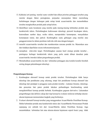 13. Kalkulasi arti penting menilai suatu variabel dan alikan prioritas pelanggan tersebut yang
menilai dengan faktor peningkatan, penjualan menunjukan faktor menimbang
berhubungan dengan hubungan pada setiap kotak acuan/matriks dan menambahkan
tersebut menghasilkan produk pada setiap kolom.
14. Identifikasi suatu kesukaran yang menilai pada masing-masing kebutuhan produk atau
karakteristik teknis. Pertimbangkan kedewasaan teknologi, personil kecakapan teknis,
ketersediaan sumber daya, resiko teknis, memproduksi kemampuan, menyediakan
kemampuan rantai, dan jadwal. KembangKan suatu gabungan yang menilai atau
gangguan/uraian ke dalam penilaian individu oleh atau dengan kategori.
15. meneliti acuan/matriks tersebut dan membereskan rencana produk itu. Menetukan area
dan tindakan diperlukan secara terkonsentrasi(pusat).
16. merapikan nilai-nilai target. Pertimbangkan sasaran hasil strategi produk tersebut ,
pentingnya berbagai karakteristik teknis yang perlu untuk dibuat dasarkan pada
acuan/matriks interaksi dalam pengembangan produk.
17. Memabsahkan acuan/matriks itu dari kebutuhan pelanggan atau kondisi-kondisi berubah
seiring dengan pekembangan teknologi .
Pengembangan Konsep
1. Kembangkan alternatif konsep untuk produk tersebut. Pertimbangkan tidak hanya
teknologi dan pendekatan yang sekarang, tetapi lain pendekatan konsep alternatif dan
teknologi dari pendapat si pengguna suatu produk tersebut . Lakukan literatur, teknologi,
dan pencarian hak paten produk lakukan perbandingan benchmarking untuk
mengidentifikasi konsep produk berbeda. Kembangkan gagasan derivative. Laksanakan
pengembangan dan definisi cukup dari tiap konsep ke evalaute melawan terhadap ukuran-
ukuran keputusan memenetukan langkah yang berikutnya.
2. Evaluasi alternatif konsep tersebut yang menggunakan Acuan/Matriks Pemilihan Konsep.
Daftar kebutuhan produk atau karakteristik teknis dari AcuanMatriks Perencanaan Produk
sepanjang sisi sebelah kiri dari Acuan/Matriks dalam Pemilihan Konsep. Juga
menambahkan kebutuhan lain atau ukuran-ukuran keputusan seperti kunci yang tidak
12
 