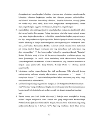dinyatakan tetapi mengharapkan kebutuhan pelanggan atau kebutuhan, manufacturabilas
kebutuhan, kebutuhan lingkungan, standard dan kebutuhan pengatur, maintainabilas /
serviceabilas kebutuhan, mendukung kebutuhan, testabilas kebutuhan, menguji jadwal
dan sumber daya, resiko teknis, risiko bisnis, menyediakan kemampuan rantai, sumber
daya pengembangan, anggaran pembangunan, dan jadwal pengembangan.
3. memindahkan nilai-nilai target tersebut untuk kebutuhan produk atau karakteristik teknis
dari Acuan/Matriks Perencanaan Produk. tambahkan nilai-nilai target sebagai sesuatu
yang sesuai dengan ukuran-ukuran evaluasi lain menambahkan langkah yang sebelumnya
dan Juga mengemukakan arti penting tersebut dari nilai yang dicari dan kesukaran yang
menilai dihubungkan dengan kebutuhan produk masing-masing atau karakteristik teknis
dari Acuan/Matriks Perencanaan Produk. Membuat normal penilaian/beban maksimum
arti penting tersebut dengan pembagian nilai yang paling besar oleh suatu faktor yang
akan menghasilkan " “5" dan [menempatkan/ poskan] ini menghargai kepada " Prioritas"
Kolom. Meninjau ulang prioritas ini dan mempertimbangkan perubahan apapun yang
sesuai [karenasejak] ini adalah faktor menimbang untuk ukuran-ukuran keputusan.
Menetukan prioritas tersebut untuk ukuran-ukuran evaluasi yang tambahan menambahkan
langkah yang [utama/lebih dulu] tersebut. Konsep Daftar ke seberang puncak
acuan/matriks.
4. Laksanakan analisa rancang-bangun dan studi perdagangan. Nilai alternatif konsep
masing-masing melawan terhadap ukuran-ukuran menggunakan a " 1" untuk " 5"
mengelupas dengan " 5" menjadi disebut penilaian/beban maksimum yang paling tinggi
untuk memuaskan ukuran-ukuran.
5. Karena masing-masing [yang] menilai, mengalikan tersebut penilaian/beban maksimum
oleh " Prioritas" yang diperhatikan. Ringkas ini menilai pada setiap kolom di dalam dasar
konsep yang lebih disukai alternative akan menjadi hal dengan yang paling tinggi dari
segi
6. Karena konsep yang lebih disukai alternative(s), bekerja untuk meningkatkan konsep
tersebut dengan manyatukan suatu konsep baru yang mengalahkan kelemahannya.
Perhatian Fokus pada atas ukuran-ukuran dengan penilaian/beban maksimum yang paling
rendah untuk konsep itu (" 1's" dan " 2's"). Apa yang perubahan dapat dibuat kepada
13
 
