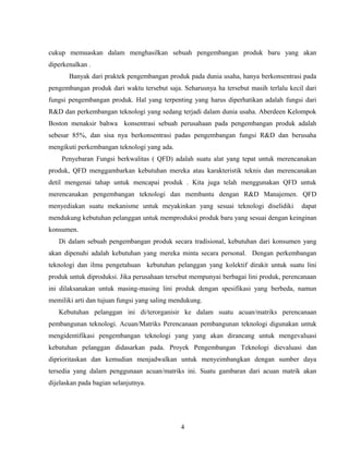 cukup memuaskan dalam menghasilkan sebuah pengembangan produk baru yang akan
diperkenalkan .
Banyak dari praktek pengembangan produk pada dunia usaha, hanya berkonsentrasi pada
pengembangan produk dari waktu tersebut saja. Seharusnya ha tersebut masih terlalu kecil dari
fungsi pengembangan produk. Hal yang terpenting yang harus diperhatikan adalah fungsi dari
R&D dan perkembangan teknologi yang sedang terjadi dalam dunia usaha. Aberdeen Kelompok
Boston menaksir bahwa konsentrasi sebuah perusahaan pada pengembangan produk adalah
sebesar 85%, dan sisa nya berkonsentrasi padas pengembangan fungsi R&D dan berusaha
mengikuti perkembangan teknologi yang ada.
Penyebaran Fungsi berkwalitas ( QFD) adalah suatu alat yang tepat untuk merencanakan
produk, QFD menggambarkan kebutuhan mereka atau karakteristik teknis dan merencanakan
detil mengenai tahap untuk mencapai produk . Kita juga telah menggunakan QFD untuk
merencanakan pengembangan teknologi dan membantu dengan R&D Manajemen. QFD
menyediakan suatu mekanisme untuk meyakinkan yang sesuai teknologi diselidiki dapat
mendukung kebutuhan pelanggan untuk memproduksi produk baru yang sesuai dengan keinginan
konsumen.
Di dalam sebuah pengembangan produk secara tradisional, kebutuhan dari konsumen yang
akan dipenuhi adalah kebutuhan yang mereka minta secara personal. Dengan perkembangan
teknologi dan ilmu pengetahuan kebutuhan pelanggan yang kolektif dirakit untuk suatu lini
produk untuk diproduksi. Jika perusahaan tersebut mempunyai berbagai lini produk, perencanaan
ini dilaksanakan untuk masing-masing lini produk dengan spesifikasi yang berbeda, namun
memiliki arti dan tujuan fungsi yang saling mendukung.
Kebutuhan pelanggan ini di/terorganisir ke dalam suatu acuan/matriks perencanaan
pembangunan teknologi. Acuan/Matriks Perencanaan pembangunan teknologi digunakan untuk
mengidentifikasi pengembangan teknologi yang yang akan dirancang untuk mengevaluasi
kebutuhan pelanggan didasarkan pada. Proyek Pengembangan Teknologi dievaluasi dan
diprioritaskan dan kemudian menjadwalkan untuk menyeimbangkan dengan sumber daya
tersedia yang dalam penggunaan acuan/matriks ini. Suatu gambaran dari acuan matrik akan
dijelaskan pada bagian selanjutnya.
4
 