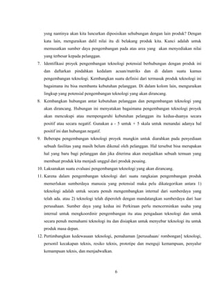 ysng nantinya akan kita luncurkan diposisikan sehubungan dengan lain produk? Dengan
kata lain, menguraikan dalil nilai itu di belakang produk kita. Kunci adalah untuk
memusatkan sumber daya pengembangan pada atas area yang akan menyediakan nilai
yang terbesar kepada pelanggan.
7. Identifikasi proyek pengembangan teknologi potensial berhubungan dengan produk ini
dan daftarkan pindahkan kedalam acuan/matriks dan di dalam suatu kamus
pengembangan teknologi. Kembangkan suatu definisi dari termasuk produk teknologi ini
bagaimana itu bisa membantu kebutuhan pelanggan. Di dalam kolom lain, menguraikan
lingkup yang potensial pengembangan teknologi yang akan dirancang.
8. Kembangkan hubungan antar kebutuhan pelanggan dan pengembangan teknologi yang
akan dirancang. Hubungan ini menyatakan bagaimana pengembangan teknologi proyek
akan mencukupi atau mempengaruhi kebutuhan pelanggan itu kedua-duanya secara
positif atau secara negatif. Gunakan a - 5 untuk + 5 skala untuk menandai adanya hal
positif ini dan hubungan negatif.
9. Beberapa pengembangan teknologi proyek mungkin untuk diarahkan pada penyediaan
sebuah fasilitas yang masih belum dikenal oleh pelanggan. Hal tersebut bisa merupakan
hal yang baru bagi pelanggan dan jika diterima akan menjadikan sebuah temuan yang
membuat produk kita menjadi unggul dari produk pesaing.
10. Laksanakan suatu evaluasi pengembangan teknologi yang akan dirancang.
11. Karena dalam pengembangan teknologi dari suatu rangkaian pengembangan produk
memerlukan sumberdaya manusia yang potensial maka pelu dikategorikan antara 1)
teknologi adalah untuk secara penuh mengembangkan internal dari sumberdaya yang
telah ada. atau 2) teknologi telah diperoleh dengan mandatangkan sumberdaya dari luar
perusahaan. Sumber daya yang kedua ini Perkiraan perlu mencerminkan usaha yang
internal untuk mengkoordinir pengembangan itu atau pengadaan teknologi dan untuk
secara penuh memahami teknologi itu dan disiapkan untuk menyebar teknologi itu untuk
produk masa depan.
12. Pertimbangkan kedewasaan teknologi, pemahaman [perusahaan/ rombongan] teknologi,
personil kecakapan teknis, resiko teknis, prototipe dan menguji kemampuan, penyalur
kemampuan teknis, dan menjadwalkan.
6
 