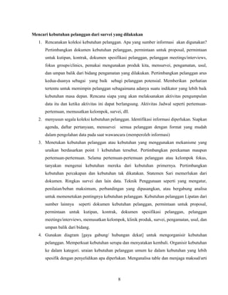 Mencari kebutuhan pelanggan dari survei yang dilakukan
1. Rencanakan koleksi kebutuhan pelanggan. Apa yang sumber informasi akan digunakan?
Pertimbangkan dokumen kebutuhan pelanggan, permintaan untuk proposal, permintaan
untuk kutipan, kontrak, dokumen spesifikasi pelanggan, pelanggan meetings/interviews,
fokus groups/clinics, pemakai mengunakan produk kita, mensurvei, pengamatan, usul,
dan umpan balik dari bidang pengamatan yang dilakukan. Pertimbangkan pelanggan arus
kedua-duanya sebagai yang baik sebagi pelanggan potensial. Memberikan perhatian
tertentu untuk memimpin pelanggan sebagaimana adanya suatu indikator yang lebih baik
kebutuhan masa depan. Rencana siapa yang akan melaksanakan aktivitas pengumpulan
data itu dan ketika aktivitas ini dapat berlangsung. Aktivitas Jadwal seperti pertemuan-
pertemuan, memusatkan kelompok, survei, dll.
2. menyusun segala koleksi kebutuhan pelanggan. Identifikasi informasi diperlukan. Siapkan
agenda, daftar pertanyaan, mensurvei semua pelanggan dengan format yang mudah
dalam pengolahan data pada saat wawancara (memperoleh informasi)
3. Menetukan kebutuhan pelanggan atau kebutuhan yang menggunakan mekanisme yang
uraikan berdasarkan point 1 kebutuhan tersebut. Pertimbangkan perekaman maupun
pertemuan-pertemuan. Selama pertemuan-pertemuan pelanggan atau kelompok fokus,
tanyakan mengenai kebutuhan mereka dari kebutuhan primernya. Pertimbangkan
kebutuhan percakapan dan kebutuhan tak dikatakan. Statemen Sari memerlukan dari
dokumen. Ringkas survei dan lain data. Teknik Penggunaan seperti yang mengatur,
penilaian/beban maksimum, perbandingan yang dipasangkan, atau bergabung analisa
untuk memenetukan pentingnya kebutuhan pelanggan. Kebutuhan pelanggan Lipatan dari
sumber lainnya seperti dokumen kebutuhan pelanggan, permintaan untuk proposal,
permintaan untuk kutipan, kontrak, dokumen spesifikasi pelanggan, pelanggan
meetings/interviews, memusatkan kelompok, klinik produk, survei, pengamatan, usul, dan
umpan balik dari bidang.
4. Gunakan diagram [gaya gabung/ hubungan dekat] untuk mengorganisir kebutuhan
pelanggan. Memperkuat kebutuhan serupa dan menyatakan kembali. Organisir kebutuhan
ke dalam kategori. uraian kebutuhan pelanggan umum ke dalam kebutuhan yang lebih
spesifik dengan penyelidikan apa diperlukan. Menganalisa table dan menjaga maksud/arti
8
 