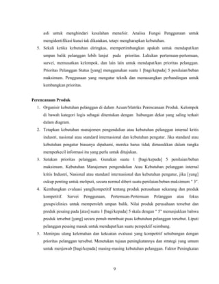 asli untuk menghindari kesalahan menafsir. Analisa Fungsi Penggunaan untuk
mengidentifikasi kunci tak dikatakan, tetapi mengharapkan kebutuhan.
5. Sekali ketika kebutuhan diringkas, mempertimbangkan apakah untuk mendapat/kan
umpan balik pelanggan lebih lanjut pada prioritas. Lakukan pertemuan-pertemuan,
survei, memusatkan kelompok, dan lain lain untuk mendapat/kan prioritas pelanggan.
Prioritas Pelanggan Status [yang] menggunakan suatu 1 [bagi/kepada] 5 penilaian/beban
maksimum. Penggunaan yang mengatur teknik dan memasangkan perbandingan untuk
kembangkan prioritas.
Perencanaan Produk
1. Organisir kebutuhan pelanggan di dalam Acuan/Matriks Perencanaan Produk. Kelompok
di bawah kategori logis sebagai ditentukan dengan hubungan dekat yang saling terkait
dalam diagram.
2. Tetapkan kebutuhan manajemen pengendalian atau kebutuhan pelanggan internal kritis
industri, nasional atau standard internasional dan kebutuhan pengatur. Jika standard atau
kebutuhan pengatur biasanya dipahami, mereka harus tidak dimasukkan dalam rangka
memperkecil informasi itu yang perlu untuk ditujukan.
3. Satukan prioritas pelanggan. Gunakan suatu 1 [bagi/kepada] 5 penilaian/beban
maksimum. Kebutuhan Manajemen pengendalian Atau Kebutuhan pelanggan internal
kritis Industri, Nasional atau standard internasional dan kebutuhan pengatur, jika [yang]
cukup penting untuk meliputi, secara normal diberi suatu penilaian/beban maksimum " 3".
4. Kembangkan evaluasi yang]kompetitif tentang produk perusahaan sekarang dan produk
kompetitif. Survei Penggunaan, Pertemuan-Pertemuan Pelanggan atau fokus
groups/clinics untuk memperoleh umpan balik. Nilai produk perusahaan tersebut dan
produk pesaing pada [atas] suatu 1 [bagi/kepada] 5 skala dengan " 5" menunjukkan bahwa
produk tersebut [yang] secara penuh membuat puas kebutuhan pelanggan tersebut. Liputi
pelanggan pesaing masuk untuk mendapat/kan suatu perspektif seimbang.
5. Meninjau ulang kelemahan dan kekuatan evaluasi yang kompetitif sehubungan dengan
prioritas pelanggan tersebut. Menetukan tujuan peningkatannya dan strategi yang umum
untuk menjawab [bagi/kepada] masing-masing kebutuhan pelanggan. Faktor Peningkatan
9
 