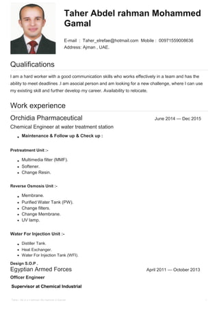 Taher Abdel rahman Mohammed
Gamal
E-mail : Taher_elrefae@hotmail.com Mobile : 00971559008636
Address: Ajman , UAE.
Qualifications
I am a hard worker with a good communication skills who works effectively in a team and has the
ability to meet deadlines .I am asocial person and am looking for a new challenge, where I can use
my existing skill and further develop my career. Availability to relocate.
Work experience
Orchidia Pharmaceutical June 2014 — Dec 2015
Chemical Engineer at water treatment station
Maintenance & Follow up & Check up :
Pretreatment Unit :-
Multimedia filter (MMF).
Softener.
Change Resin.
Reverse Osmosis Unit :-
Membrane.
Purified Water Tank (PW).
Change filters.
Change Membrane.
UV lamp.
Water For Injection Unit :-
Distiller Tank.
Heat Exchanger.
Water For Injection Tank (WFI).
Design S.O.P .
Egyptian Armed Forces April 2011 — October 2013
Officer Engineer
Supervisor at Chemical Industrial
Tahe r Ab d e l rahman Mo hamme d Gamal 1
 