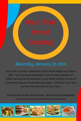 Main Dish
Grand
Opening
Saturday, January 12, 2014
Join us for a culinary celebration to kick off the beginning of Main
Dish. Your taste buds will delight at the first bite whether it’s
coffee and pastries for breakfast or your MAIN meal for the day of
homemade soup or mouth-watering burgers. Whatever your taste
we have the main dish on your menu.
Serving fresh, locally sourced foods. We will soon be expanding
our menu to also include dinner, wine and beer.
 