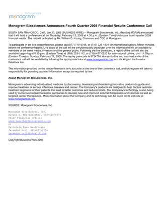Monogram Biosciences Announces Fourth Quarter 2008 Financial Results Conference Call
SOUTH SAN FRANCISCO, Calif., Jan 30, 2009 (BUSINESS WIRE) -- Monogram Biosciences, Inc., (Nasdaq:MGRM) announced
that it will hold a conference call on Thursday, February 12, 2009 at 4:30 p.m. (Eastern Time) to discuss fourth quarter 2008
financial results. The call will be hosted by Mr. William D. Young, Chairman and CEO of Monogram.

To participate in the live teleconference, please call (877) 719-9796, or (719) 325-4801 for international callers, fifteen minutes
before the conference begins. Live audio of the call will be simultaneously broadcast over the Internet and will be available to
members of the news media, investors and the general public. Following the live broadcast, a replay of the call will also be
available beginning at 9:30 p.m. (Eastern Time) at (888) 203-1112, or (719) 457-0820 for international callers, until 11:59 p.m.
(Eastern Time) on Sunday, February 22, 2009. The replay passcode is 9724774. Access to live and archived audio of the
conference call will be available by following the appropriate links at www.monogrambio.com and clicking on the Investor
Relations link.

The information provided on the teleconference is only accurate at the time of the conference call, and Monogram will take no
responsibility for providing updated information except as required by law.

About Monogram Biosciences, Inc.

Monogram is advancing individualized medicine by discovering, developing and marketing innovative products to guide and
improve treatment of serious infectious diseases and cancer. The Company's products are designed to help doctors optimize
treatment regimens for their patients that lead to better outcomes and reduced costs. The Company's technology is also being
used by numerous biopharmaceutical companies to develop new and improved antiviral therapeutics and vaccines as well as
targeted cancer therapeutics. More information about the Company and its technology can be found on its web site at
www.monogrambio.com.

SOURCE: Monogram Biosciences, Inc.

Monogram Biosciences, Inc.
Alfred G. Merriweather, 650-624-4576
Chief Financial Officer
amerriweather@monogrambio.com
or
Feinstein Kean Healthcare
Jeremiah Hall, 415-677-2700
jeremiah.hall@fkhealth.com

Copyright Business Wire 2009
 