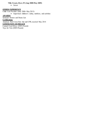 Villa Cesare, Dyer, IN (Aug 2008-May 2009)
 Server
OTHER EXPIERENCE
Child Care Provider (June 2008- May 2013)
 Supervised children’s safety, nutrition, and activities
AWARDS
Semester Honors and Deans List
Certifications
American Red Cross First Aid and CPR, received May 2014
COMMUNITY OUTREACH
Canned Food Drives (2009-Present)
Toys for Tots (2009-Present)
 
