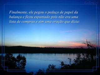 Finalmente, ele pegou o pedaço de papel da
balança e ficou espantado pois não era uma
lista de compras e sim uma oração que dizia:
 