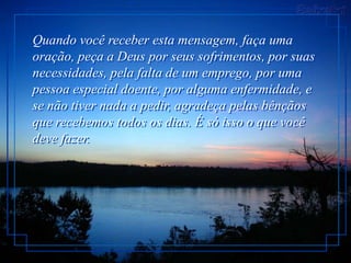 Quando você receber esta mensagem, faça uma
oração, peça a Deus por seus sofrimentos, por suas
necessidades, pela falta de um emprego, por uma
pessoa especial doente, por alguma enfermidade, e
se não tiver nada a pedir, agradeça pelas bênçãos
que recebemos todos os dias. É só isso o que você
deve fazer.
 