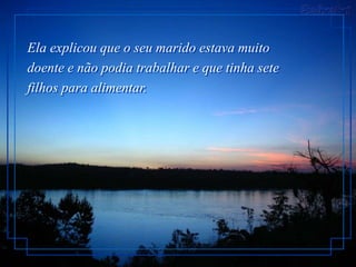 Ela explicou que o seu marido estava muito
doente e não podia trabalhar e que tinha sete
filhos para alimentar.
 