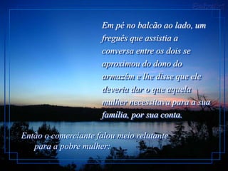 Em pé no balcão ao lado, um
                     freguês que assistia a
                     conversa entre os dois se
                     aproximou do dono do
                     armazém e lhe disse que ele
                     deveria dar o que aquela
                     mulher necessitava para a sua
                     família, por sua conta.

Então o comerciante falou meio relutante
   para a pobre mulher:
 