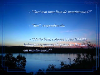 - "Você tem uma lista de mantimentos?"


   - "Sim", respondeu ela.


   - "Muito bem, coloque a sua lista na
balança e o quanto ela pesar, eu lhe darei
em mantimentos"!
 