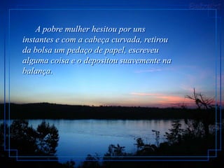 A pobre mulher hesitou por uns
instantes e com a cabeça curvada, retirou
da bolsa um pedaço de papel, escreveu
alguma coisa e o depositou suavemente na
balança.
 