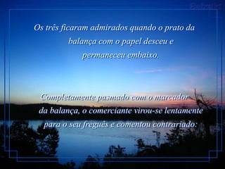 Os três ficaram admirados quando o prato da
         balança com o papel desceu e
             permaneceu embaixo.



 Completamente pasmado com o marcador
 da balança, o comerciante virou-se lentamente
  para o seu freguês e comentou contrariado:
 
