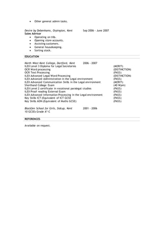  Other general admin tasks.
Desire by Debenhams, Orpington, Kent Sep 2006 - June 2007
Sales Advisor
 Operating on tills.
 Opening store accounts.
 Assisting customers.
 General housekeeping.
 Sorting stock.
EDUCATION
North West Kent College, Dartford, Kent 2006 - 2007
ILEX Level 3 Diploma for Legal Secretaries (MERIT)
OCR Word processing (DISTINCTION)
OCR Text Processing (PASS)
ILEX Advanced Legal Word Processing (DISTINCTION)
ILEX Advanced Administration in the Legal environment (PASS)
ILEX Advanced Communication Skills in the Legal environment (MERIT)
Shorthand College Exam (40 Wpm)
ILEX Level 2 certificate in vocational paralegal studies (PASS)
ILEX Proof reading External Exam (PASS)
ILEX Advanced Information Processing in the Legal environment (PASS)
Key Skills ICT (Equivalent of ICT GCSE (PASS)
Key Skills AON (Equivalent of Maths GCSE) (PASS)
Blackfen School for Girls, Sidcup, Kent 2001 – 2006
10 GCSEs Grade A*-C
REFERENCES
Available on request.
 