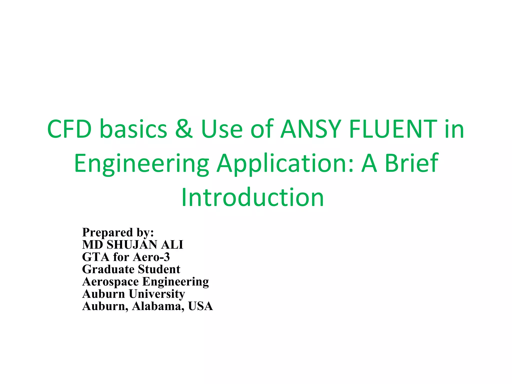 CFD basics & Use of ANSY FLUENT in
Engineering Application: A Brief
Introduction
Prepared by:
MD SHUJAN ALI
GTA for Aero-3
Graduate Student
Aerospace Engineering
Auburn University
Auburn, Alabama, USA
 