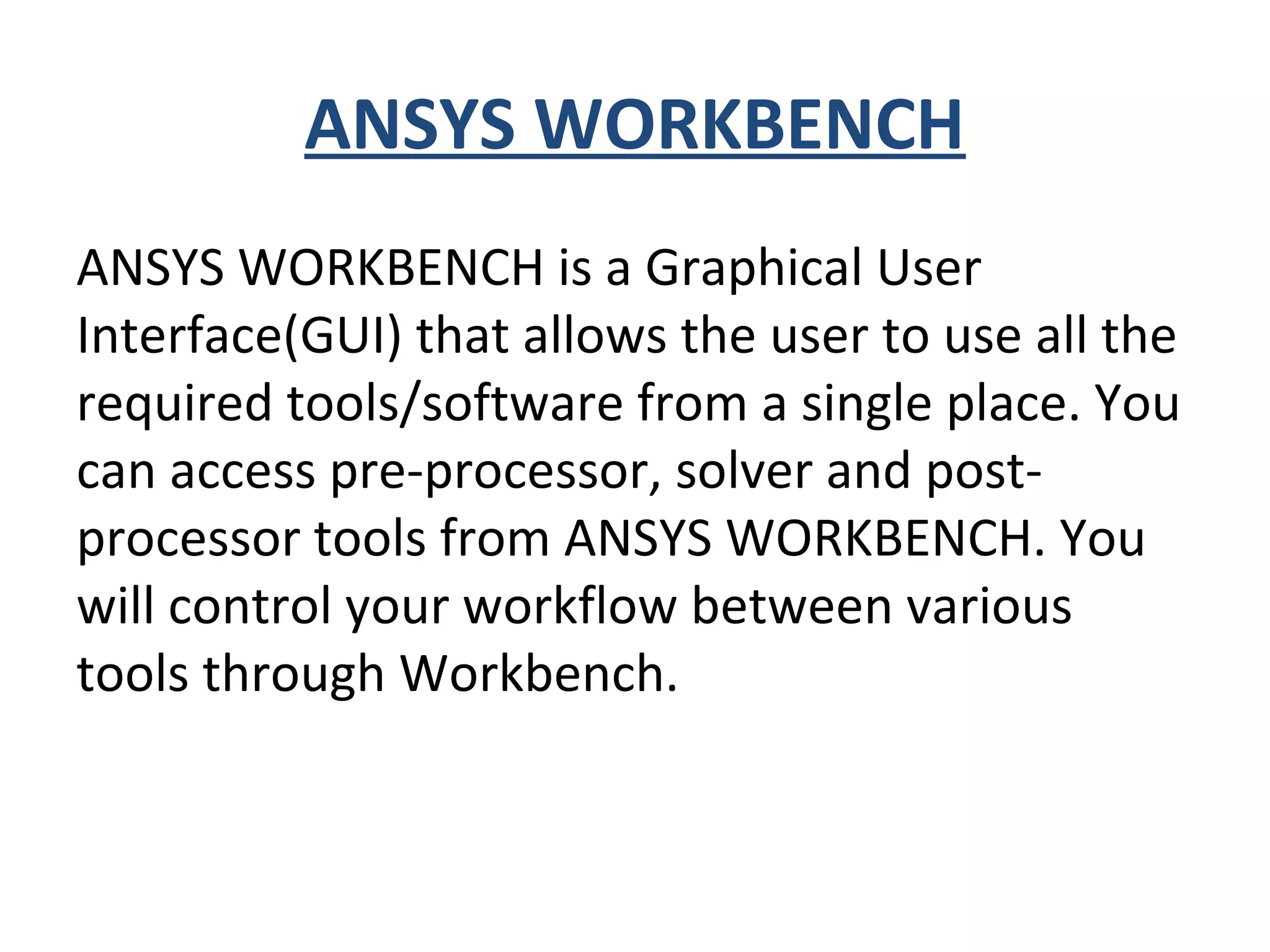 ANSYS WORKBENCH
ANSYS WORKBENCH is a Graphical User
Interface(GUI) that allows the user to use all the
required tools/software from a single place. You
can access pre-processor, solver and post-
processor tools from ANSYS WORKBENCH. You
will control your workflow between various
tools through Workbench.
 