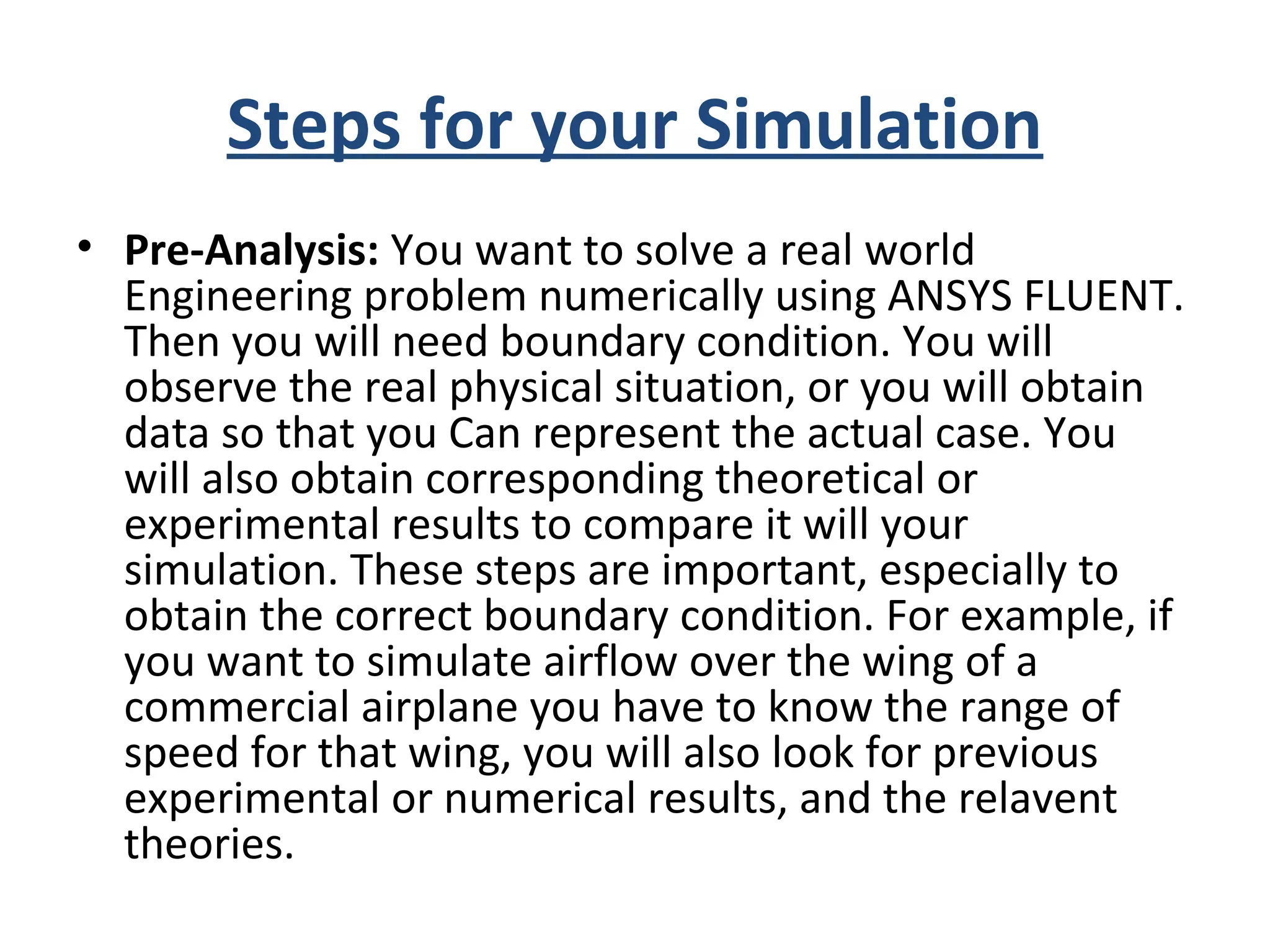 Steps for your Simulation
• Pre-Analysis: You want to solve a real world
Engineering problem numerically using ANSYS FLUENT.
Then you will need boundary condition. You will
observe the real physical situation, or you will obtain
data so that you Can represent the actual case. You
will also obtain corresponding theoretical or
experimental results to compare it will your
simulation. These steps are important, especially to
obtain the correct boundary condition. For example, if
you want to simulate airflow over the wing of a
commercial airplane you have to know the range of
speed for that wing, you will also look for previous
experimental or numerical results, and the relavent
theories.
 
