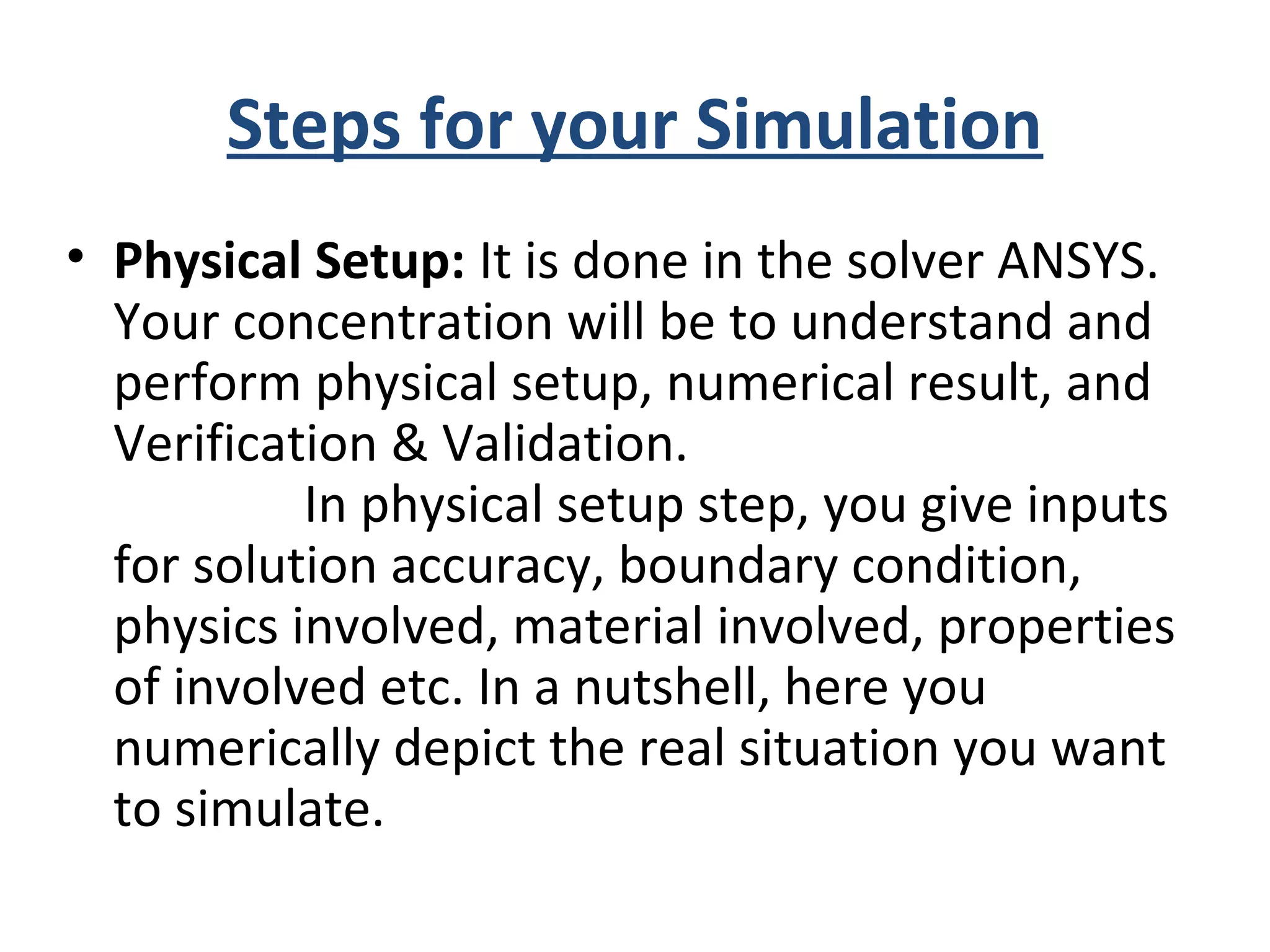 Steps for your Simulation
• Physical Setup: It is done in the solver ANSYS.
Your concentration will be to understand and
perform physical setup, numerical result, and
Verification & Validation.
In physical setup step, you give inputs
for solution accuracy, boundary condition,
physics involved, material involved, properties
of involved etc. In a nutshell, here you
numerically depict the real situation you want
to simulate.
 