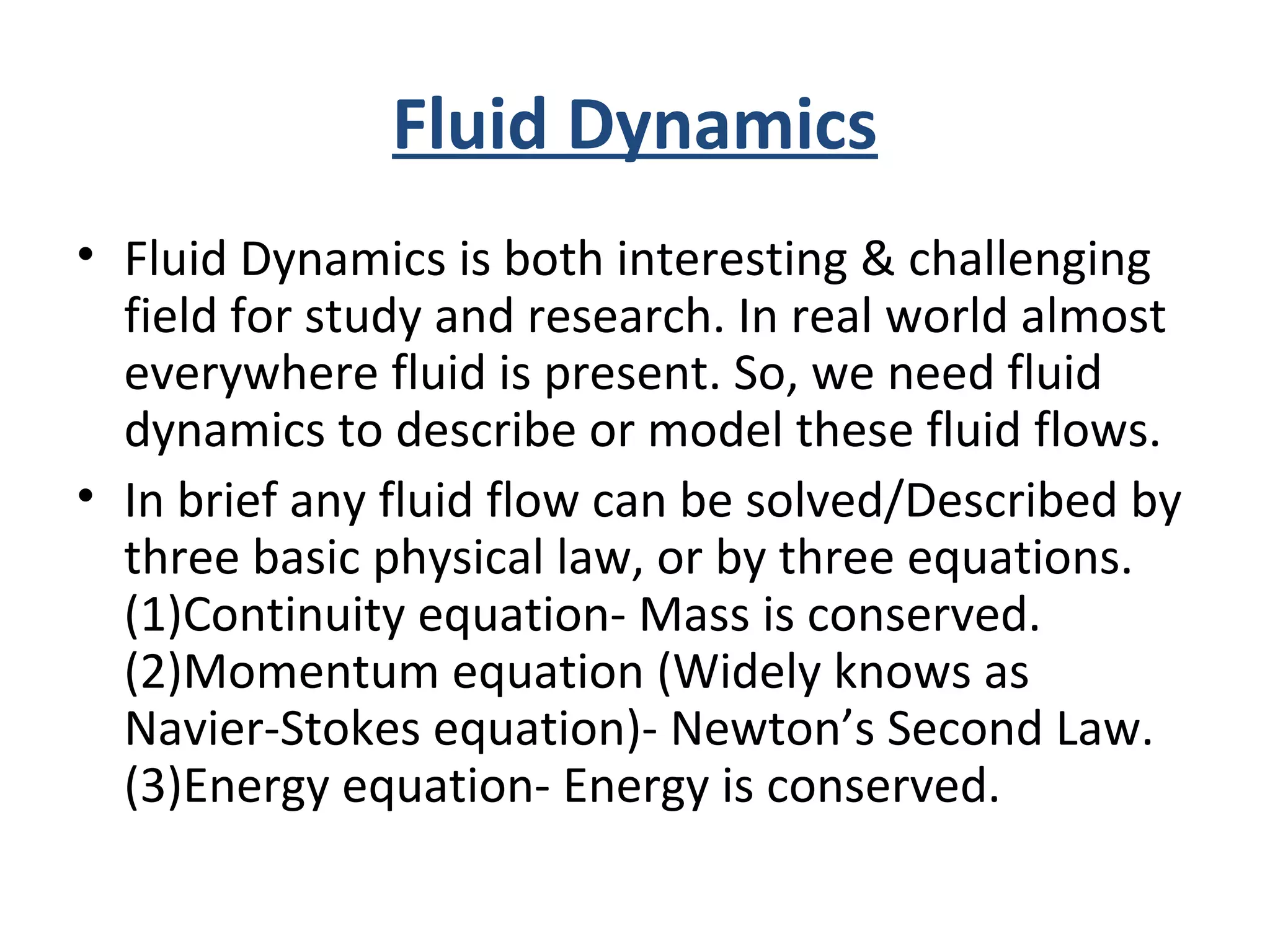 Fluid Dynamics
• Fluid Dynamics is both interesting & challenging
field for study and research. In real world almost
everywhere fluid is present. So, we need fluid
dynamics to describe or model these fluid flows.
• In brief any fluid flow can be solved/Described by
three basic physical law, or by three equations.
(1)Continuity equation- Mass is conserved.
(2)Momentum equation (Widely knows as
Navier-Stokes equation)- Newton’s Second Law.
(3)Energy equation- Energy is conserved.
 