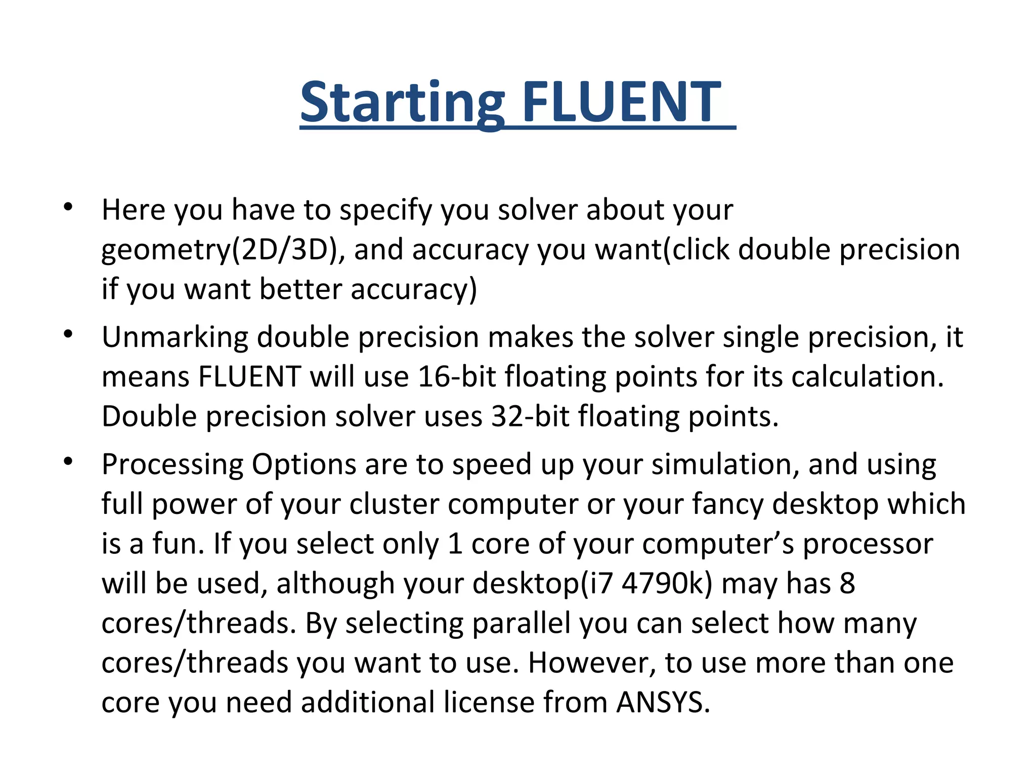 Starting FLUENT
• Here you have to specify you solver about your
geometry(2D/3D), and accuracy you want(click double precision
if you want better accuracy)
• Unmarking double precision makes the solver single precision, it
means FLUENT will use 16-bit floating points for its calculation.
Double precision solver uses 32-bit floating points.
• Processing Options are to speed up your simulation, and using
full power of your cluster computer or your fancy desktop which
is a fun. If you select only 1 core of your computer’s processor
will be used, although your desktop(i7 4790k) may has 8
cores/threads. By selecting parallel you can select how many
cores/threads you want to use. However, to use more than one
core you need additional license from ANSYS.
 