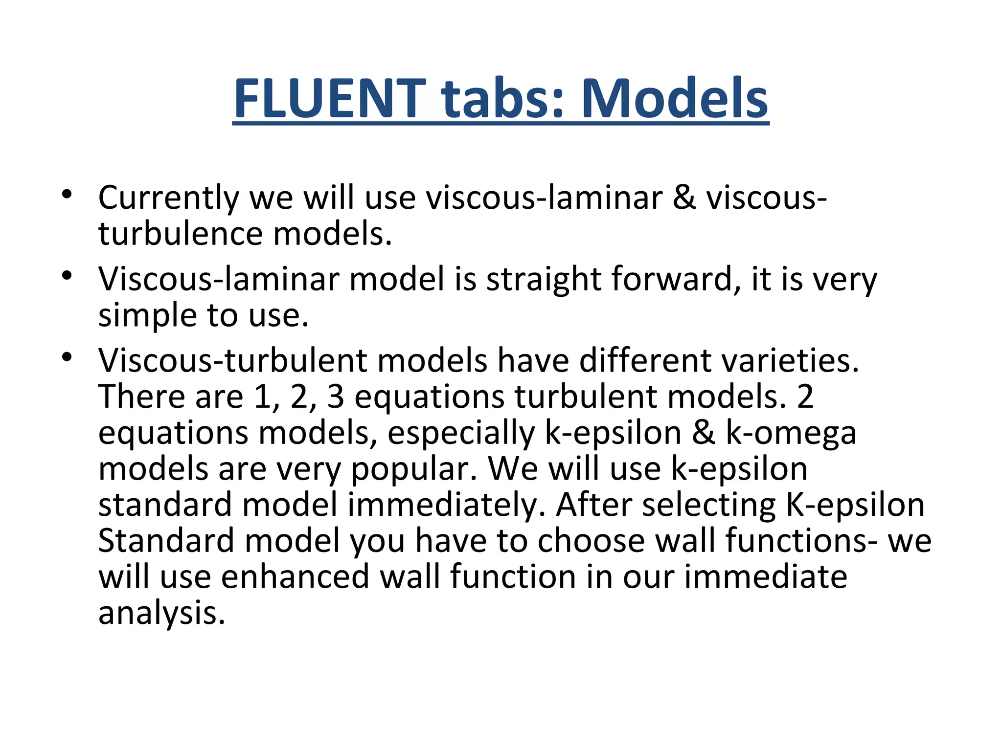 FLUENT tabs: Models
• Currently we will use viscous-laminar & viscous-
turbulence models.
• Viscous-laminar model is straight forward, it is very
simple to use.
• Viscous-turbulent models have different varieties.
There are 1, 2, 3 equations turbulent models. 2
equations models, especially k-epsilon & k-omega
models are very popular. We will use k-epsilon
standard model immediately. After selecting K-epsilon
Standard model you have to choose wall functions- we
will use enhanced wall function in our immediate
analysis.
 
