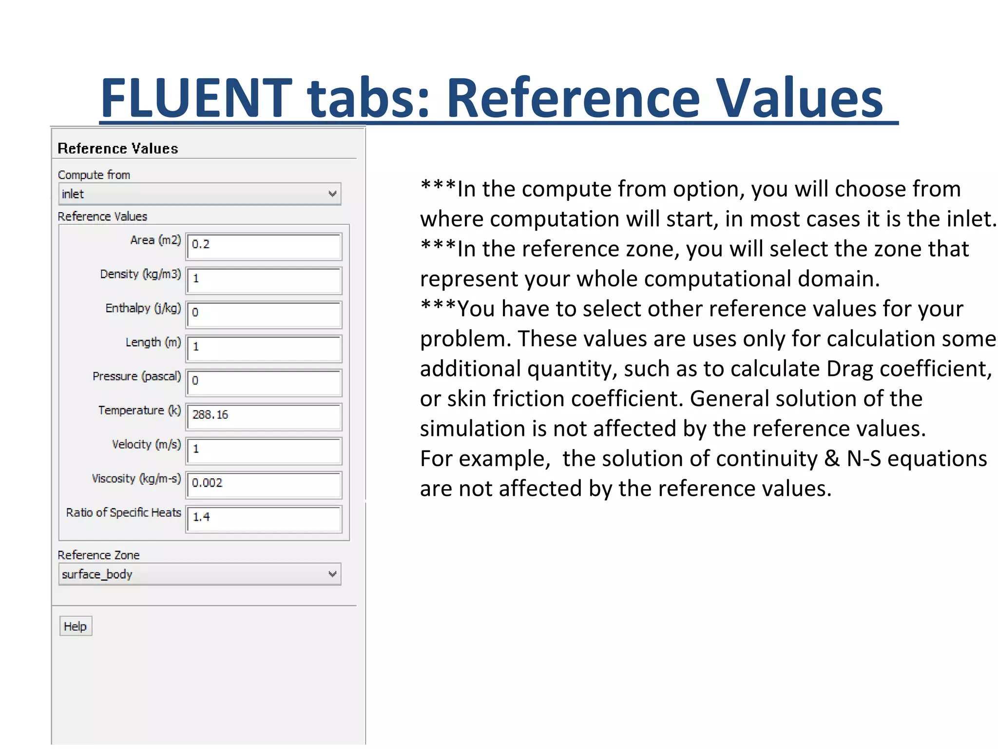 FLUENT tabs: Reference Values
***In the compute from option, you will choose from
where computation will start, in most cases it is the inlet.
***In the reference zone, you will select the zone that
represent your whole computational domain.
***You have to select other reference values for your
problem. These values are uses only for calculation some
additional quantity, such as to calculate Drag coefficient,
or skin friction coefficient. General solution of the
simulation is not affected by the reference values.
For example, the solution of continuity & N-S equations
are not affected by the reference values.
 