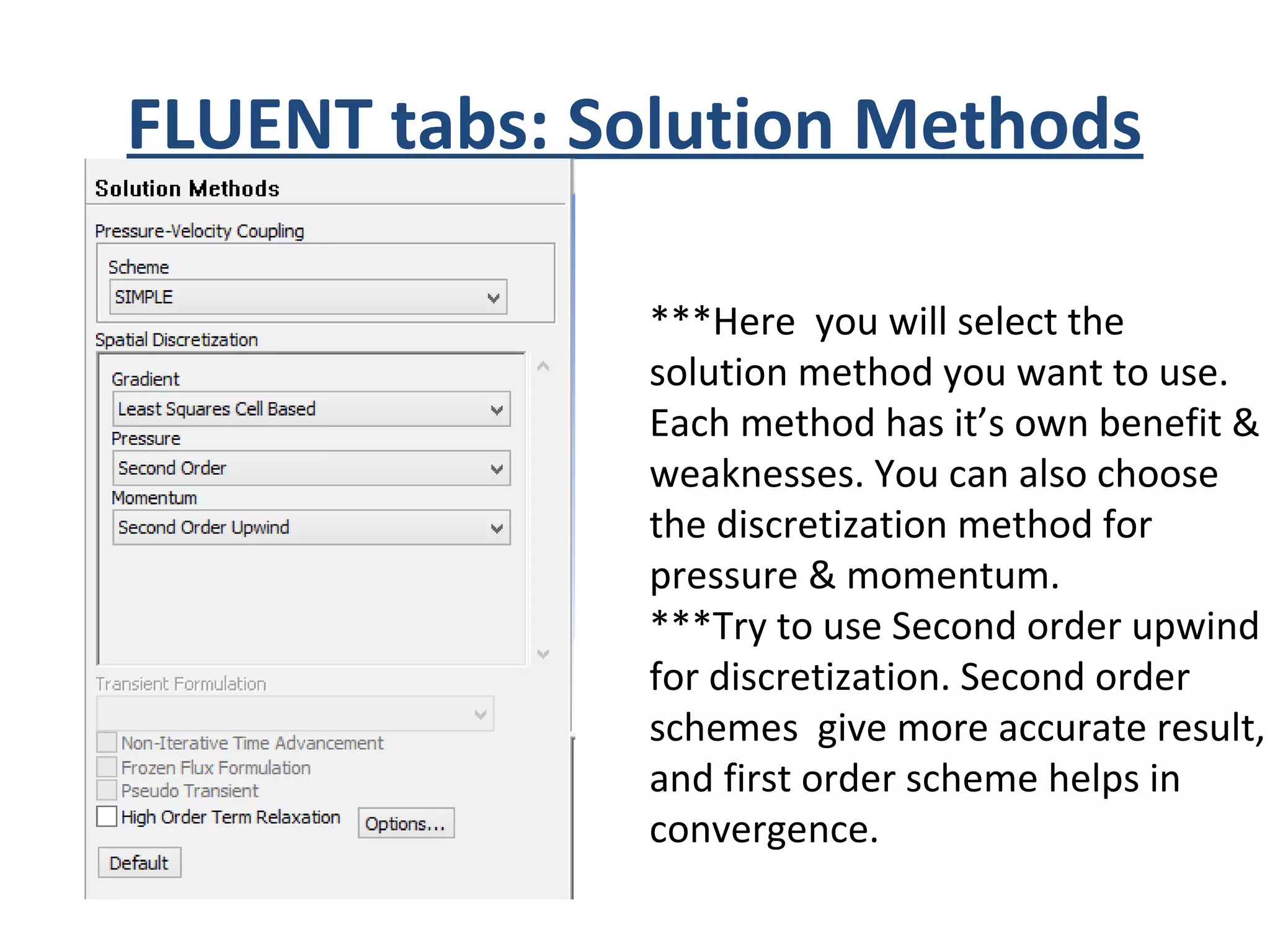 FLUENT tabs: Solution Methods
***Here you will select the
solution method you want to use.
Each method has it’s own benefit &
weaknesses. You can also choose
the discretization method for
pressure & momentum.
***Try to use Second order upwind
for discretization. Second order
schemes give more accurate result,
and first order scheme helps in
convergence.
 