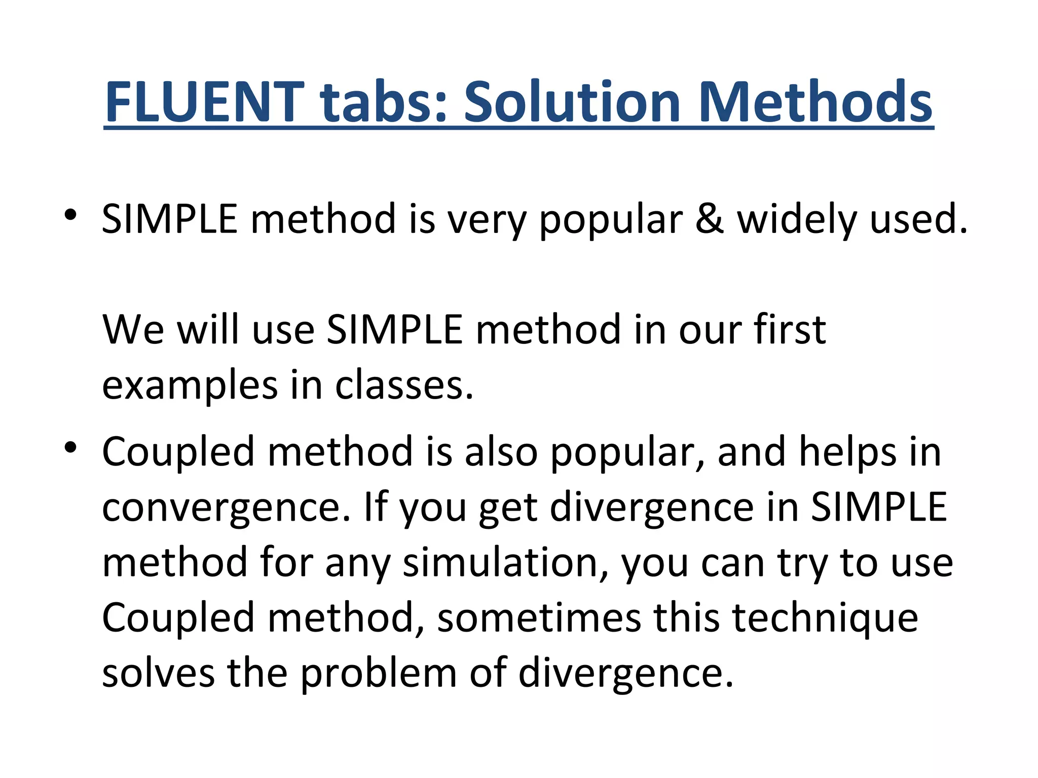 FLUENT tabs: Solution Methods
• SIMPLE method is very popular & widely used.
We will use SIMPLE method in our first
examples in classes.
• Coupled method is also popular, and helps in
convergence. If you get divergence in SIMPLE
method for any simulation, you can try to use
Coupled method, sometimes this technique
solves the problem of divergence.
 