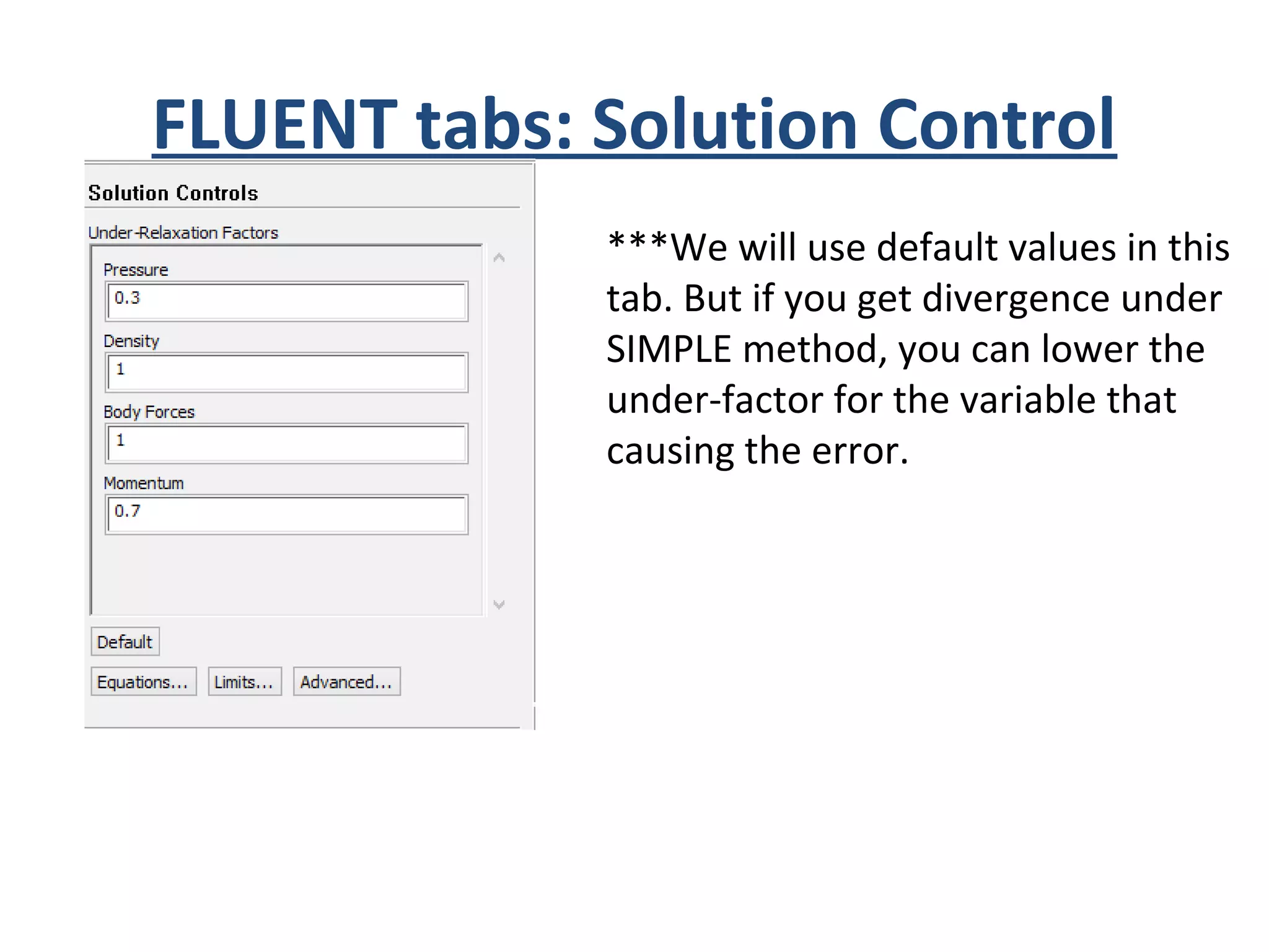 FLUENT tabs: Solution Control
***We will use default values in this
tab. But if you get divergence under
SIMPLE method, you can lower the
under-factor for the variable that
causing the error.
 