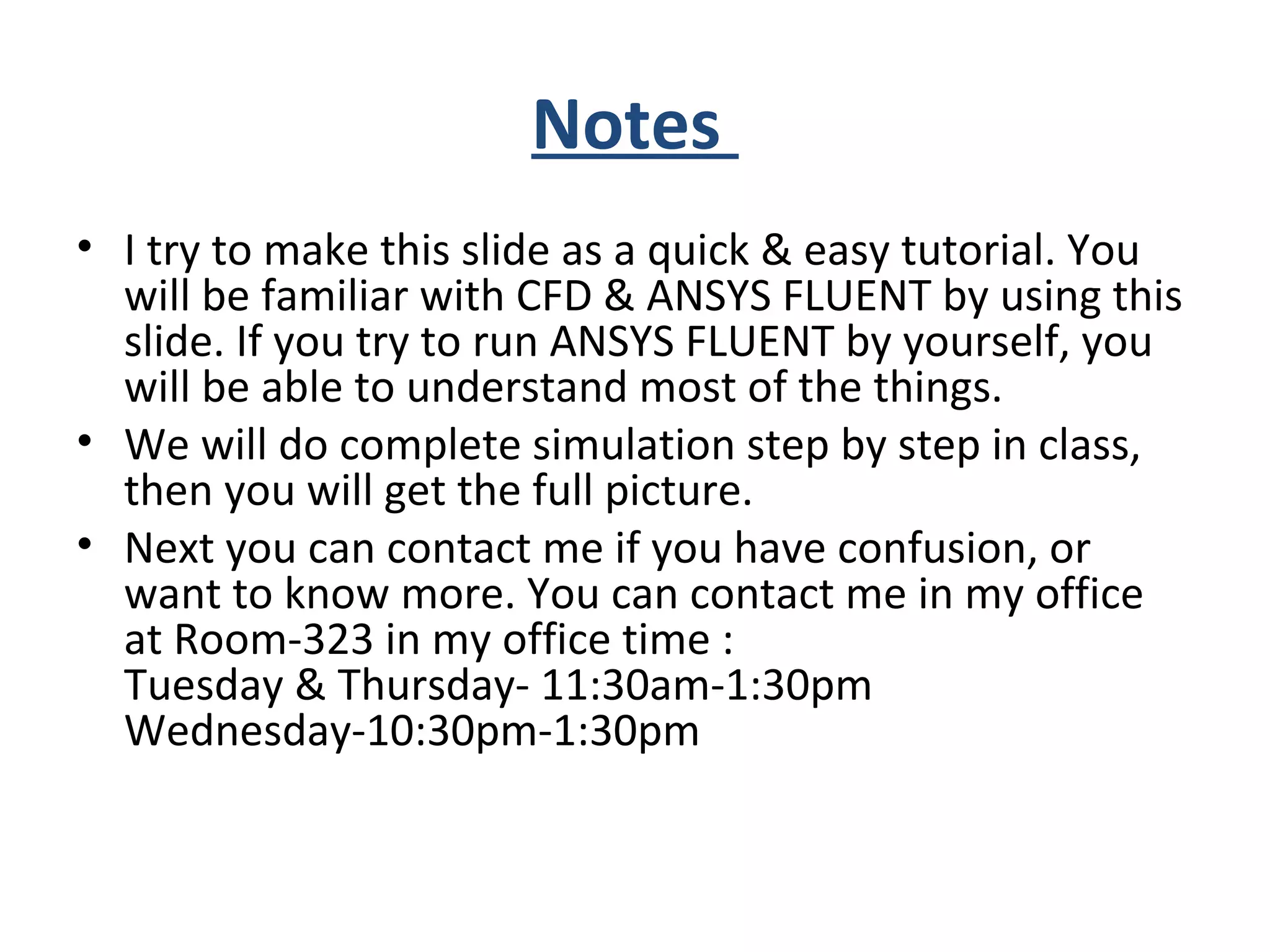 Notes
• I try to make this slide as a quick & easy tutorial. You
will be familiar with CFD & ANSYS FLUENT by using this
slide. If you try to run ANSYS FLUENT by yourself, you
will be able to understand most of the things.
• We will do complete simulation step by step in class,
then you will get the full picture.
• Next you can contact me if you have confusion, or
want to know more. You can contact me in my office
at Room-323 in my office time :
Tuesday & Thursday- 11:30am-1:30pm
Wednesday-10:30pm-1:30pm
 