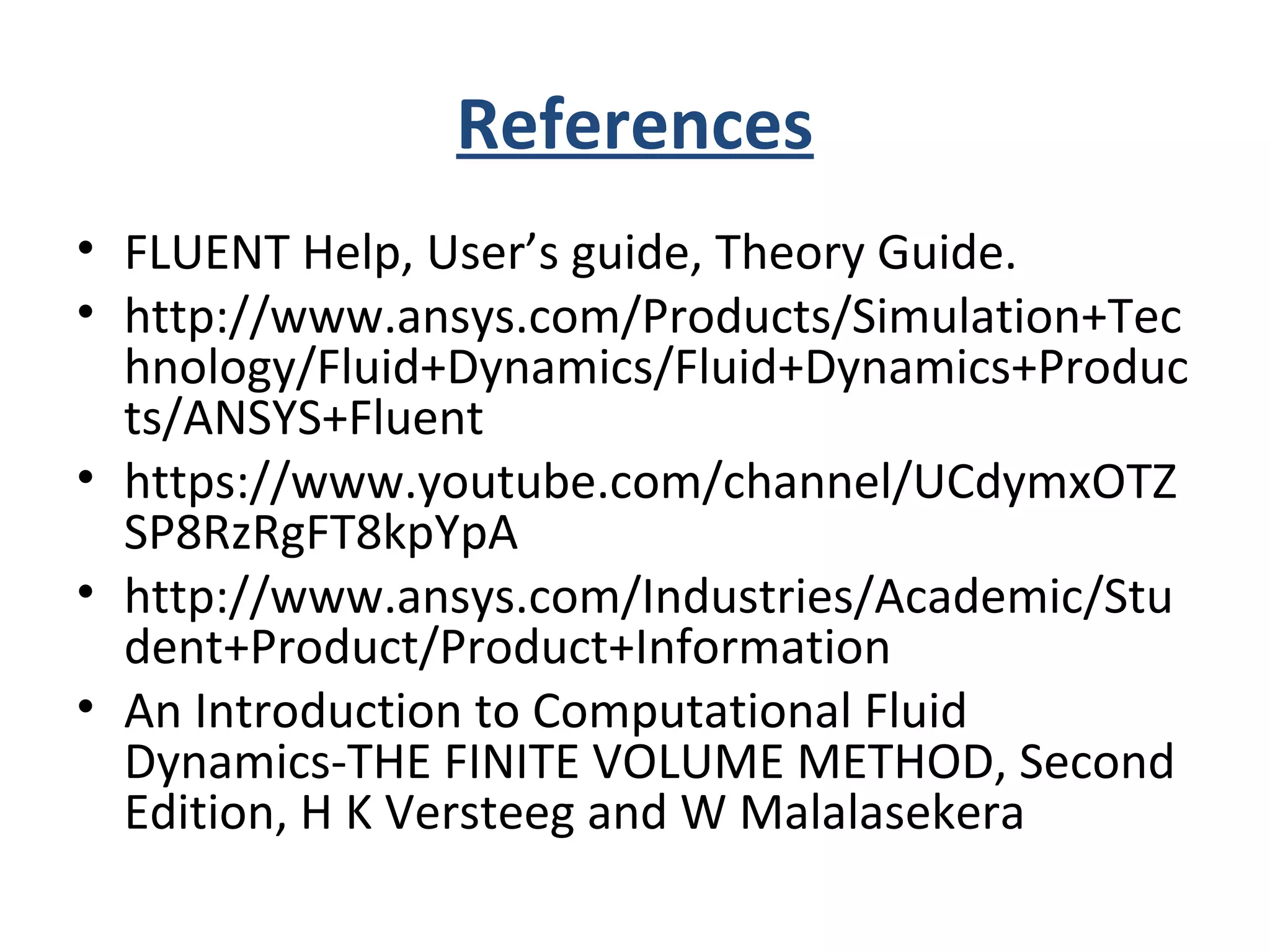 References
• FLUENT Help, User’s guide, Theory Guide.
• http://www.ansys.com/Products/Simulation+Tec
hnology/Fluid+Dynamics/Fluid+Dynamics+Produc
ts/ANSYS+Fluent
• https://www.youtube.com/channel/UCdymxOTZ
SP8RzRgFT8kpYpA
• http://www.ansys.com/Industries/Academic/Stu
dent+Product/Product+Information
• An Introduction to Computational Fluid
Dynamics-THE FINITE VOLUME METHOD, Second
Edition, H K Versteeg and W Malalasekera
 