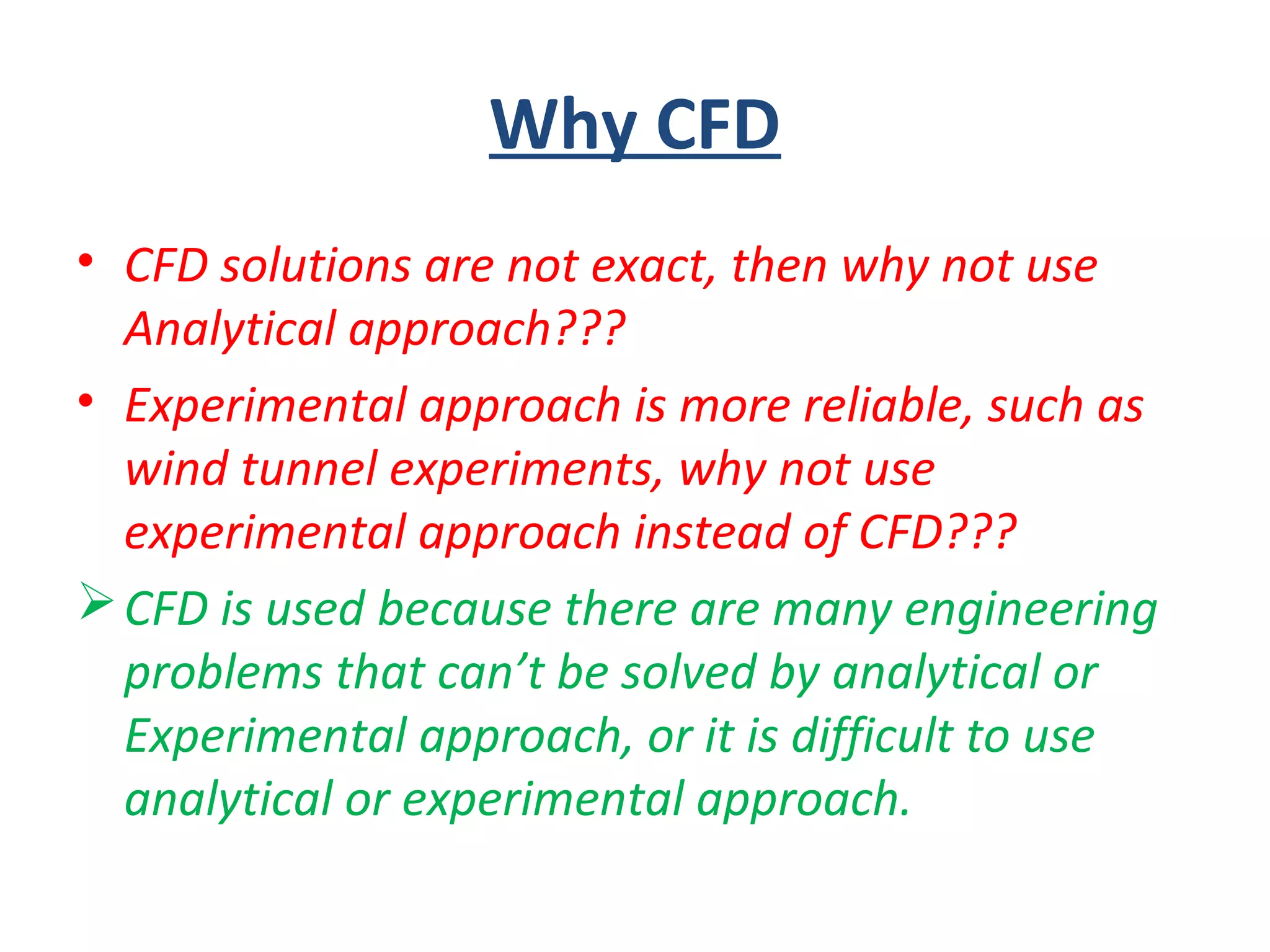 Why CFD
• CFD solutions are not exact, then why not use
Analytical approach???
• Experimental approach is more reliable, such as
wind tunnel experiments, why not use
experimental approach instead of CFD???
CFD is used because there are many engineering
problems that can’t be solved by analytical or
Experimental approach, or it is difficult to use
analytical or experimental approach.
 