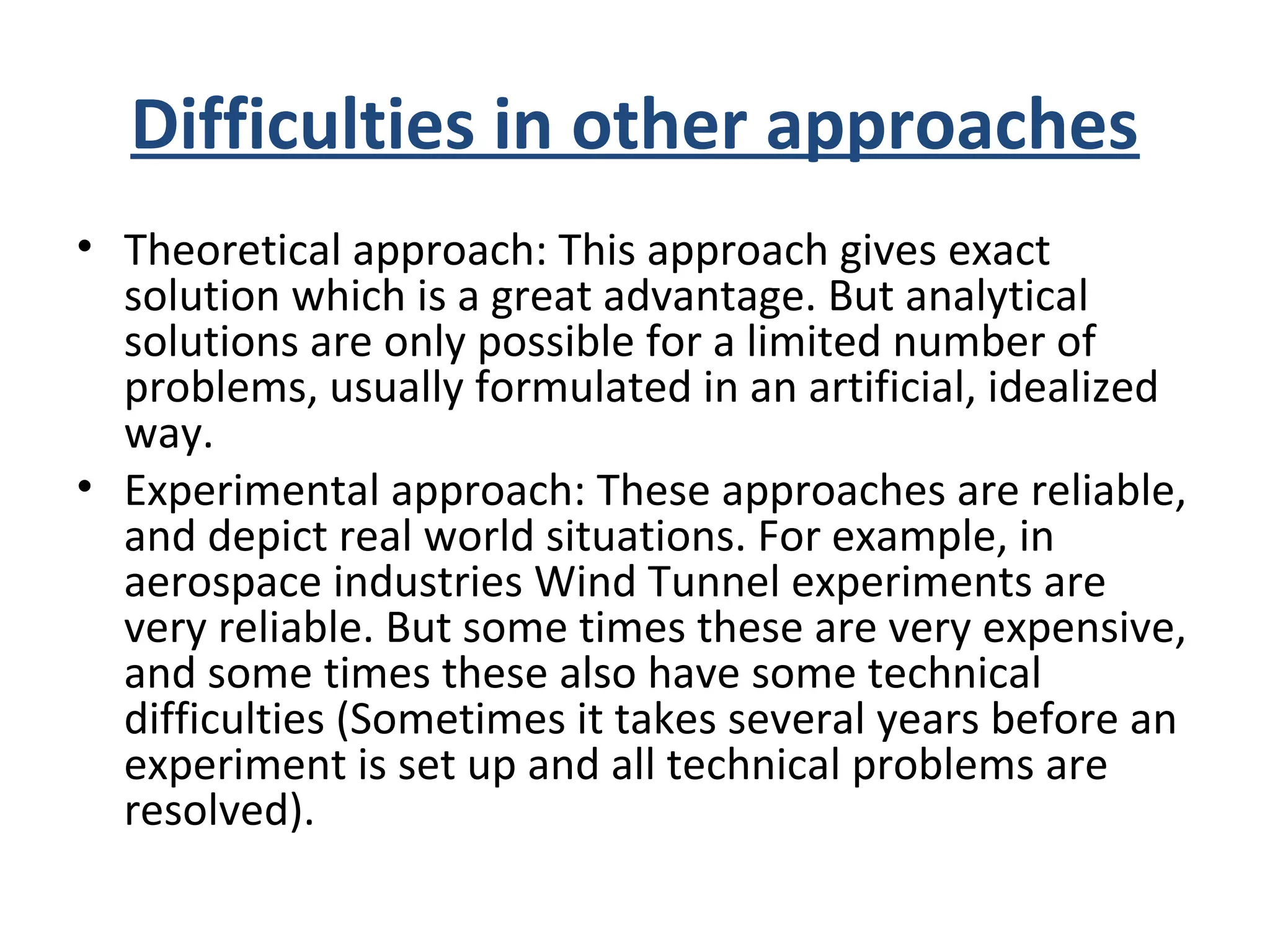Difficulties in other approaches
• Theoretical approach: This approach gives exact
solution which is a great advantage. But analytical
solutions are only possible for a limited number of
problems, usually formulated in an artificial, idealized
way.
• Experimental approach: These approaches are reliable,
and depict real world situations. For example, in
aerospace industries Wind Tunnel experiments are
very reliable. But some times these are very expensive,
and some times these also have some technical
difficulties (Sometimes it takes several years before an
experiment is set up and all technical problems are
resolved).
 