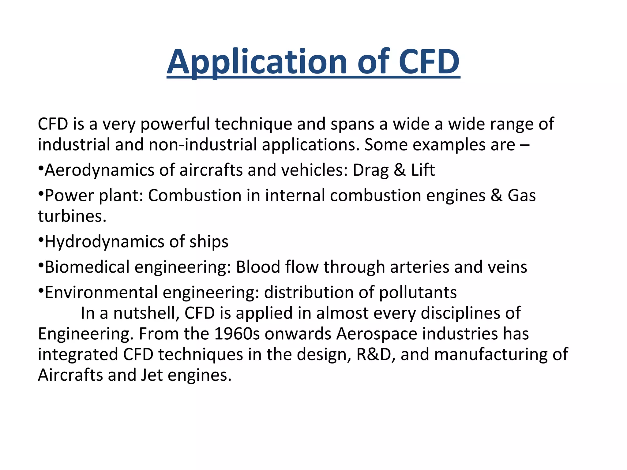 Application of CFD
CFD is a very powerful technique and spans a wide a wide range of
industrial and non-industrial applications. Some examples are –
•Aerodynamics of aircrafts and vehicles: Drag & Lift
•Power plant: Combustion in internal combustion engines & Gas
turbines.
•Hydrodynamics of ships
•Biomedical engineering: Blood flow through arteries and veins
•Environmental engineering: distribution of pollutants
In a nutshell, CFD is applied in almost every disciplines of
Engineering. From the 1960s onwards Aerospace industries has
integrated CFD techniques in the design, R&D, and manufacturing of
Aircrafts and Jet engines.
 