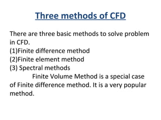 Three methods of CFD
There are three basic methods to solve problem
in CFD.
(1)Finite difference method
(2)Finite element method
(3) Spectral methods
Finite Volume Method is a special case
of Finite difference method. It is a very popular
method.
 