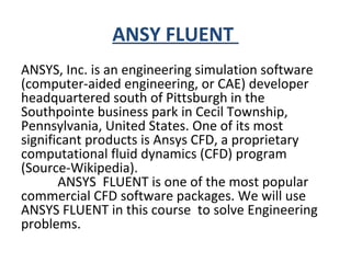 ANSY FLUENT
ANSYS, Inc. is an engineering simulation software
(computer-aided engineering, or CAE) developer
headquartered south of Pittsburgh in the
Southpointe business park in Cecil Township,
Pennsylvania, United States. One of its most
significant products is Ansys CFD, a proprietary
computational fluid dynamics (CFD) program
(Source-Wikipedia).
ANSYS FLUENT is one of the most popular
commercial CFD software packages. We will use
ANSYS FLUENT in this course to solve Engineering
problems.
 