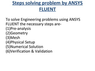 Steps solving problem by ANSYS
FLUENT
To solve Engineering problems using ANSYS
FLUENT the necessary steps are-
(1)Pre-analysis
(2)Geometry
(3)Mesh
(4)Physical Setup
(5)Numerical Solution
(6)Verification & Validation
 
