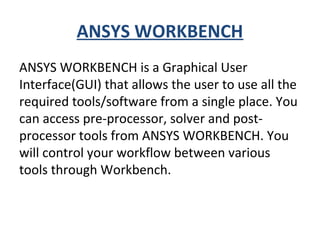 ANSYS WORKBENCH
ANSYS WORKBENCH is a Graphical User
Interface(GUI) that allows the user to use all the
required tools/software from a single place. You
can access pre-processor, solver and post-
processor tools from ANSYS WORKBENCH. You
will control your workflow between various
tools through Workbench.
 