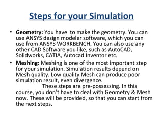 Steps for your Simulation
• Geometry: You have to make the geometry. You can
use ANSYS design modeler software, which you can
use from ANSYS WORKBENCH. You can also use any
other CAD Software you like, such as AutoCAD,
Solidworks, CATIA, Autocad Inventor etc.
• Meshing: Meshing is one of the most important step
for your simulation. Simulation results depend on
Mesh quality. Low quality Mesh can produce poor
simulation result, even divergence.
These steps are pre-possessing. In this
course, you don’t have to deal with Geometry & Mesh
now. These will be provided, so that you can start from
the next steps.
 