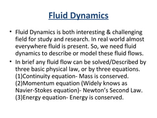 Fluid Dynamics
• Fluid Dynamics is both interesting & challenging
field for study and research. In real world almost
everywhere fluid is present. So, we need fluid
dynamics to describe or model these fluid flows.
• In brief any fluid flow can be solved/Described by
three basic physical law, or by three equations.
(1)Continuity equation- Mass is conserved.
(2)Momentum equation (Widely knows as
Navier-Stokes equation)- Newton’s Second Law.
(3)Energy equation- Energy is conserved.
 